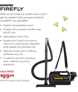 David FireFly. When you purchase any upright vacuum you’ll get the versatile FireFly compact canister for only $99.99. You save $100!