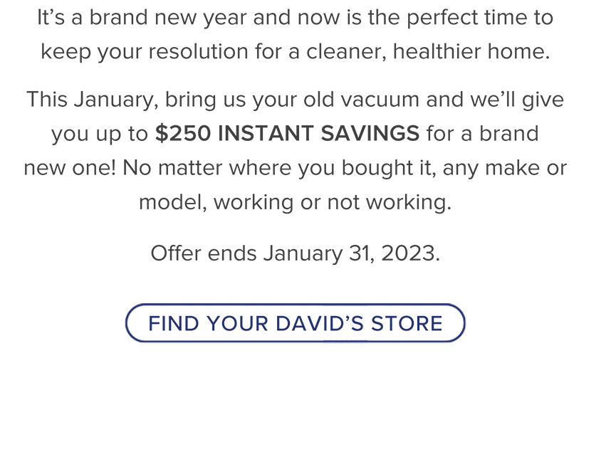 It's a brand new year and now is the perfect time to keep your resolution for a cleaner, healthier home. This January, bring us your old vacuum and we’ll give you up to $250 INSTANT SAVINGS for a brand new one! No matter where you bought it, any make or model, working or not working. Offer ends January 31, 2023.