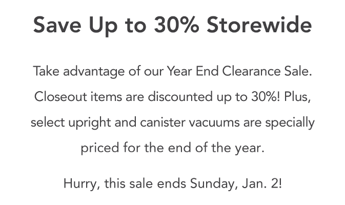 Save up to 30% storewide. Take advantage of our Year End Clearance Sale. Closeout items are discounted up to 30%! Plus, select upright and canister vacuums are specially priced for the end of the year. Hurry, this sale ends Sunday, Jan. 21.