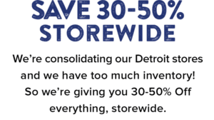 Save 30-50% Storewide. We’re consolidating our Detroit stores and we have too much inventory! So we’re giving you 30-50% Off everything, storewide.