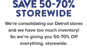 Save 50-70% Storewide. We’re consolidating our Detroit stores and we have too much inventory! So we’re giving you 50-70% Off everything, storewide.