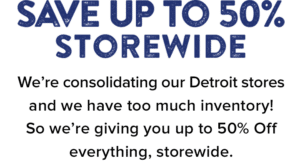 Save Up to 50% Storewide. We’re consolidating our Detroit stores and we have too much inventory! So we’re giving you up to 50% Off everything, storewide.
