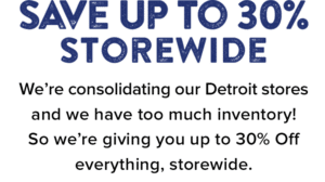 Save Up to 30% Storewide. We’re consolidating our Detroit stores and we have too much inventory! So we’re giving you up to 30% Off everything, storewide.