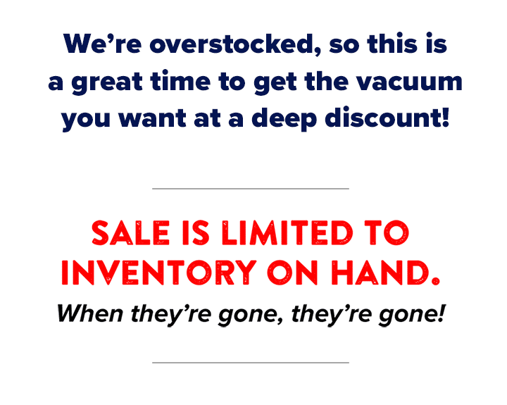 We're overstocked, so this is a great time to get the vacuum you want at a deep discount! Sale is limited to inventory on hand. When they're gone, they're gone!