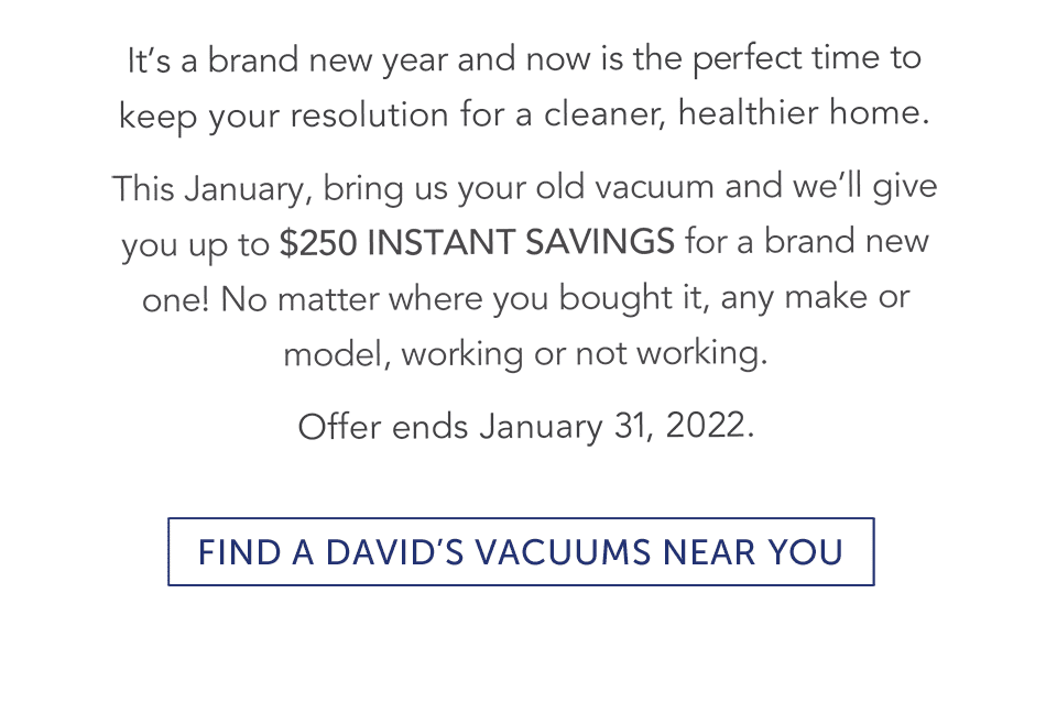 It's a brand new year and now is the perfect time to keep your resolution for a cleaner, healthier home. This January, bring us your old vacuum and we’ll give you up to $250 INSTANT SAVINGS for a brand new one! No matter where you bought it, any make or model, working or not working. Offer ends January 31, 2022.