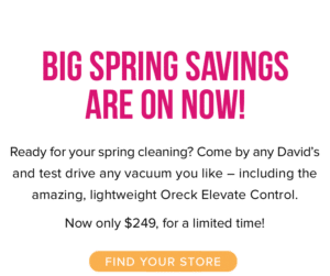 Big Spring Savings are on Now! Ready for your spring cleaning? Come by any David’s and test drive any vacuum you like – including the amazing, lightweight Oreck Elevate Control. Now only $249, for a limited time! Find your store.