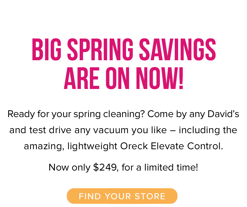 Big Spring Savings are on Now! Ready for your spring cleaning? Come by any David’s and test drive any vacuum you like – including the amazing, lightweight Oreck Elevate Control. Now only $249, for a limited time! Find your store.