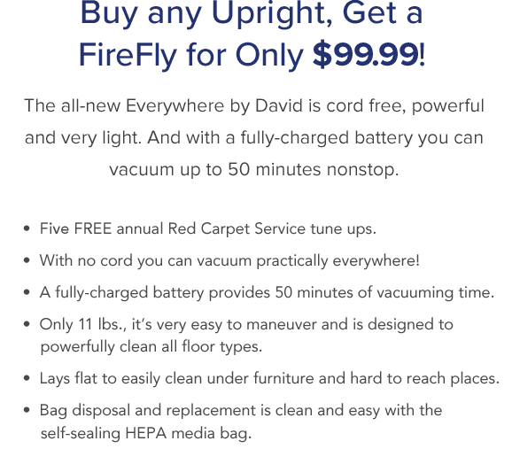 Buy any Upright, Get a FireFly for Only $99.99! The all-new Everywhere by David is cord free, powerful and very light. And with a fully-charged battery you can vacuum up to 50 minutes nonstop.