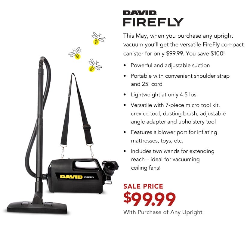 David FireFly. This May, when you purchase any upright vacuum you'll get the versatile FireFly compact canister for only $99.99. You save $100!