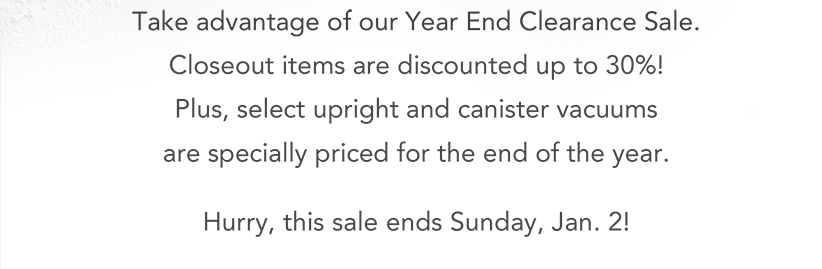 Take advantage of our Year End Clearance Sale. Closeout items are discounted up to 30%! Plus, select upright and canister vacuums are specially priced for the end of the year. Hurry, this sale ends Sunday, Jan. 2!
